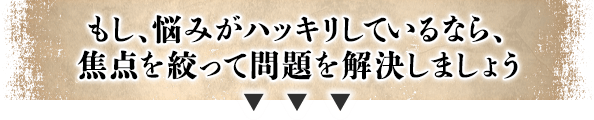 もし、悩みがハッキリしているなら、焦点を絞って問題を解決しましょう