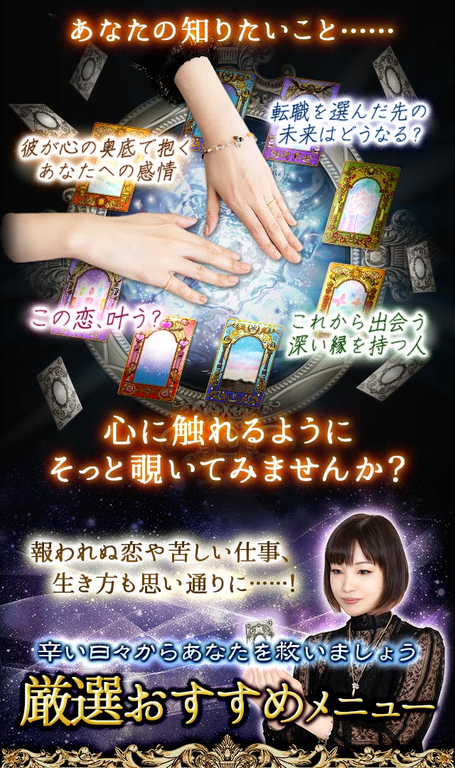 あなたの知りたいこと……心に触れるようにそっと覗いてみませんか？ 彼が心の奥底で抱くあなたへの感情 転職を選んだ先の未来はどうなる？ この恋、叶う？ これから出会う深い縁を持つ人 報われぬ恋や苦しい仕事、生き方も思い通りに……！辛い日々からあなたを救いましょう 厳選おすすめメニュー