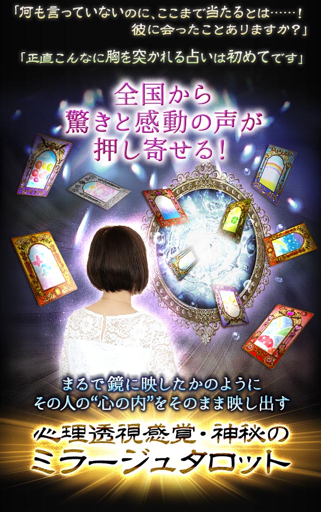 「何も言っていないのに、ここまで当たるとは……！彼に会ったことありますか？」「正直こんなに胸を突かれる占いは初めてです」全国から驚きと感動の声が押し寄せる！ まるで鏡に映したかのようにその人の“心の内”をそのまま映し出す心理透視感覚・神秘のミラージュタロット