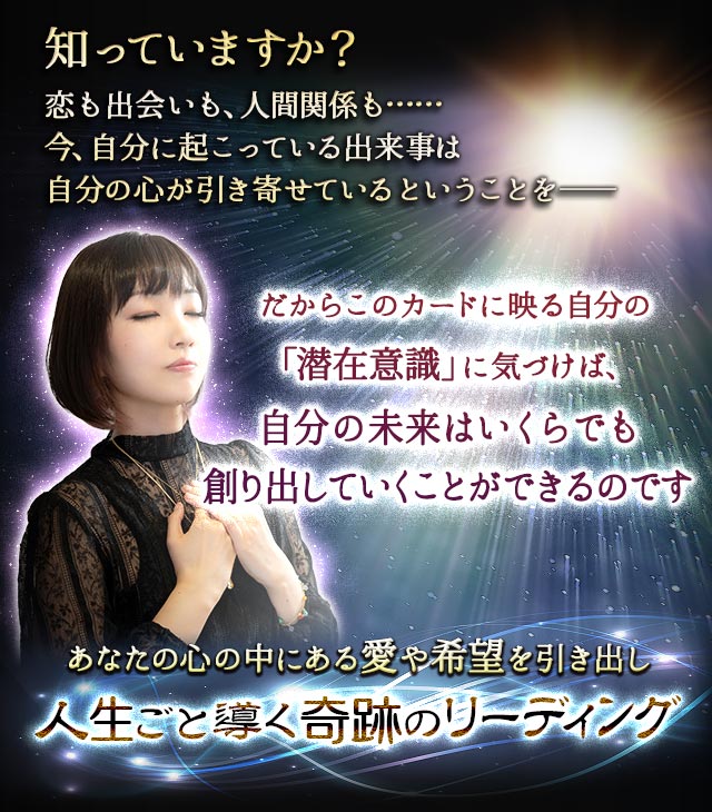 知っていますか？恋も出会いも、人間関係も……今、自分に起こっている出来事は自分の心が引き寄せているということを―― だからこのカードに映る自分の「潜在意識」に気づけば、自分の未来はいくらでも創り出していくことができるのです あなたの心の中にある愛や希望を引き出し人生ごと導く奇跡のリーディング
