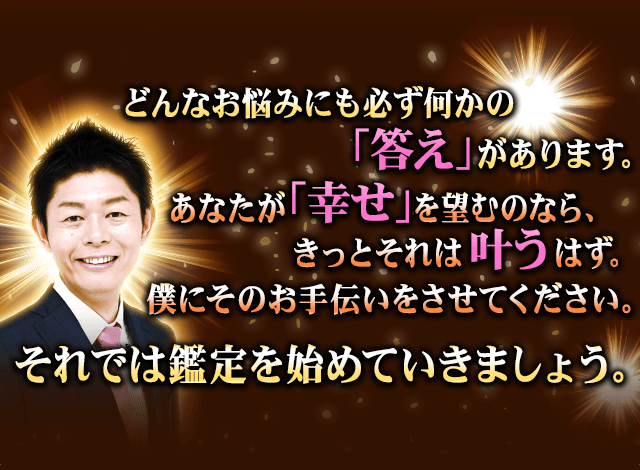 どんなお悩みにも必ず何かの「答え」があります。あなたが「幸せ」を望むのなら、きっとそれは叶うはず。僕にそのお手伝いをさせてください。それでは鑑定を始めていきましょう。