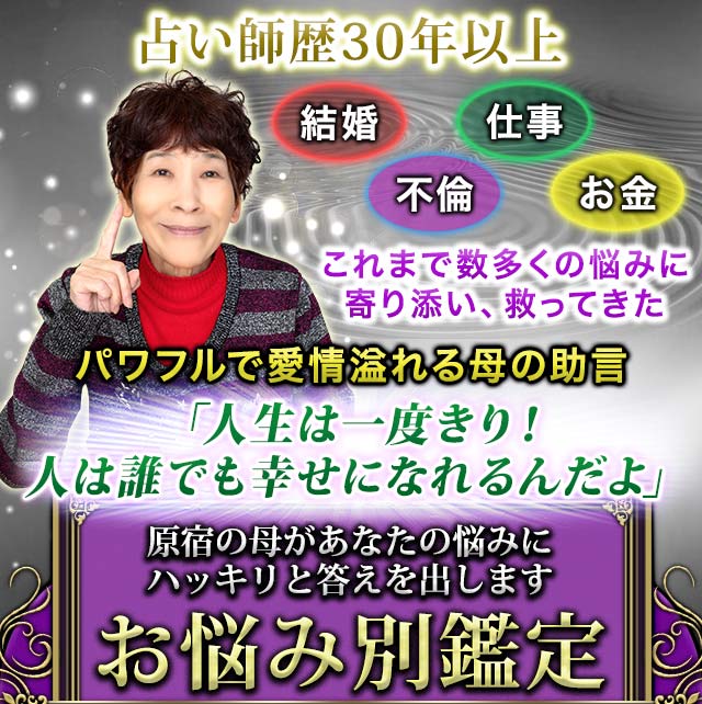 占い師歴30年以上 結婚 不倫 仕事 お金 これまで数多くの悩みに寄り添い、救ってきた パワフルで愛情溢れる母の助言 「人生は一度きり！人は誰でも幸せになれるんだよ」 原宿の母があなたの悩みにハッキリと答えを出します お悩み別鑑定