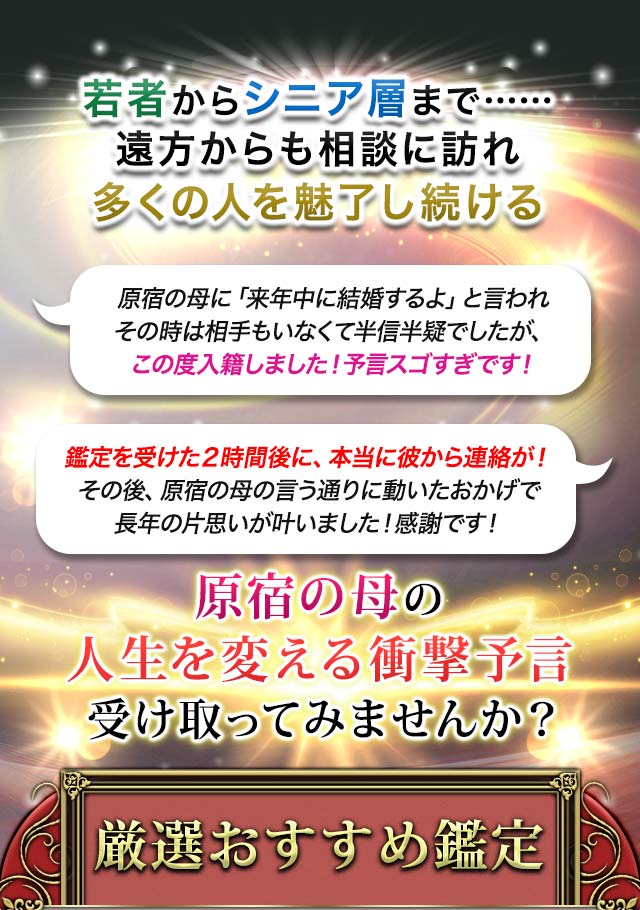 若者からシニア層まで……遠方からも相談に訪れ多くの人を魅了し続ける 原宿の母に「来年中に結婚するよ」と言われその時は相手もいなくて半信半疑でしたが、この度入籍しました!予言スゴすぎです! 鑑定を受けた2時間後に、本当に彼から連絡が!その後、原宿の母の言う通りに動いたおかげで長年の片思いが叶いました!感謝です! 原宿の母の人生を変える衝撃予言受け取ってみませんか? 厳選おすすめ鑑定