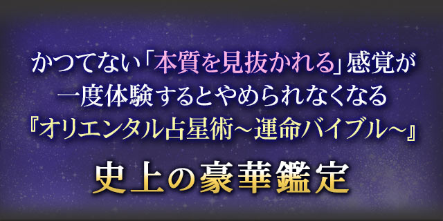 かつてない「本質を見抜かれる」感覚が一度体験するとやめられなくなる『オリエンタル占星術～運命バイブル～』史上の豪華鑑定
