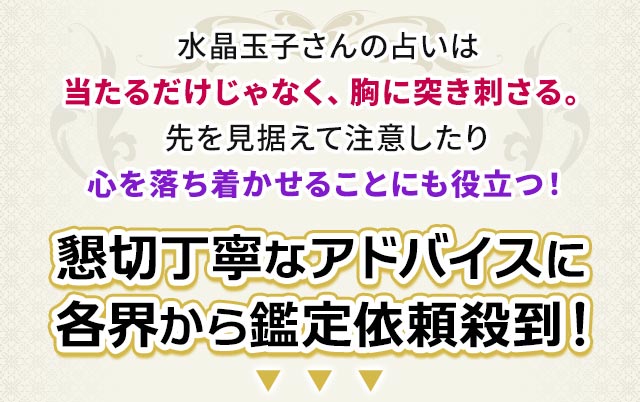 水晶玉子さんの占いは当たるだけじゃなく、胸に突き刺さる。先を見据えて注意したり心を落ち着かせることにも役立つ！懇切丁寧なアドバイスに各界から鑑定依頼殺到！