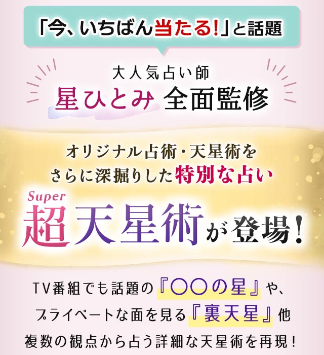 「今、いちばん当たる!」と話題 大人気占い師星ひとみ全面監修 オリジナル占術・天星術をさらに深掘りした特別な占い超Super天星術が登場! TV番組でも話題の『○○の星』や、プライベートな面を見る『裏天星』他複数の観点から占う詳細な天星術を再現!