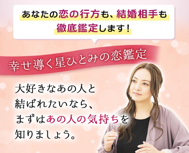 あなたの恋の行方も、結婚相手も徹底鑑定します! 幸せ導く星ひとみの恋鑑定 大好きなあの人と結ばれたいなら、まずはあの人の気持ちを知りましょう。