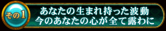 その1　あなたの生まれ持った波動　今のあなたの心が全て露わに