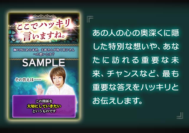 あの人の心の奥深くに隠した特別な想いや、あなたに訪れる重要な未来、チャンスなど、最も重要な答えをハッキリとお伝えします。