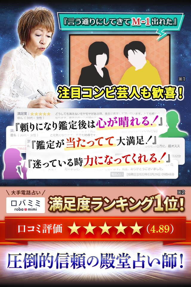『言う通りにしてきてM-1出れた』注目コンビ芸人も歓喜! ※1『頼りになり鑑定後は心が晴れる!』『鑑定が当たってて大満足!』『迷っている時力になってくれる!』大手電話占い ロバミミ 満足度ランキング1位※2 口コミ評価★★★★★(4.89) 圧倒的信頼の殿堂占い師!