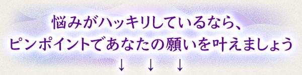 悩みがハッキリしているなら、ピンポイントであなたの願いを叶えましょう