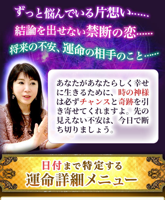 ずっと悩んでいる片想い……　結論を出せない禁断の恋……　将来の不安、運命の相手のこと……あなたがあなたらしく幸せに生きるために、時の神様は必ずチャンスと奇跡を引き寄せてくれますよ。先の見えない不安は、今日で断ち切りましょう。日付まで特定する運命詳細メニュー