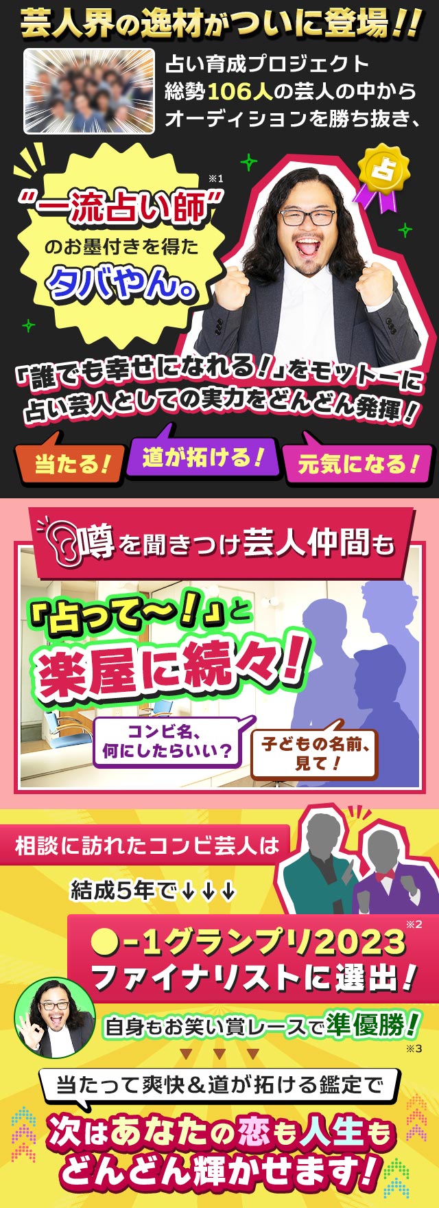 芸人界の逸材がついに登場!!　占い育成プロジェクト総勢106人の芸人の中からオーディションを勝ち抜き、“一流占い師”のお墨付きを得たタバやん。※1　「誰でも幸せになれる！」をモットーに占い芸人としての実力をどんどん発揮！　当たる！　道が拓ける！　元気になる！　当たって爽快＆道が拓ける鑑定で次はあなたの恋も人生もどんどん輝かせます！