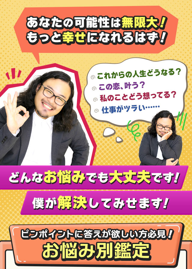 あなたの可能性は無限大！　もっと幸せになれるはず！　これからの人生どうなる？　この恋、叶う？　私のことどう想ってる？　仕事がツラい……どんなお悩みでも大丈夫です！　僕が解決してみせます！　ピンポイントに答えが欲しい方必見！　お悩み別鑑定