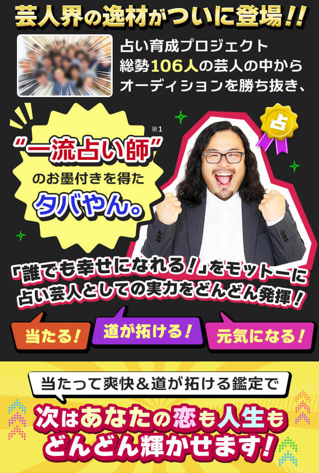 芸人界の逸材がついに登場!!　占い育成プロジェクト総勢106人の芸人の中からオーディションを勝ち抜き、“一流占い師”のお墨付きを得たタバやん。※1　「誰でも幸せになれる！」をモットーに占い芸人としての実力をどんどん発揮！　当たる！　道が拓ける！　元気になる！　当たって爽快＆道が拓ける鑑定で次はあなたの恋も人生もどんどん輝かせます！