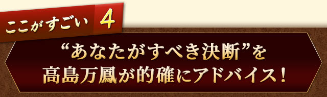 ここがすごい4　“あなたがすべき決断“を高島万鳳が的確にアドバイス！