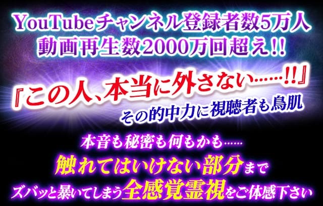 YouTubeチャンネル登録者数5万人 動画再生数2000万回超え!!『この人、本当に外さない……!!』その的中力に視聴者も鳥肌 本音も秘密も何もかも……触れてはいけない部分までズバッと暴いてしまう全感覚霊視をご体感下さい