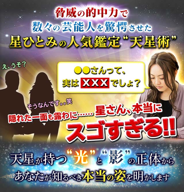 脅威の的中力で数々の芸能人を驚愕させた星ひとみの人気鑑定“天星術”●●さんって、実はXXXでしょ?え、うそ?そうなんです。。笑隠れた一面も露わに……星さん、本当にスゴすぎる!!天星が持つ“光”と“影”の正体からあなたが知るべき本当の姿を明かします