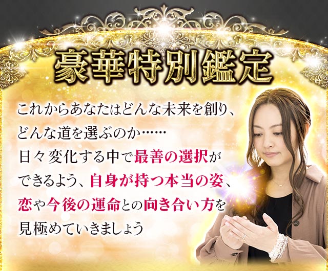 豪華特別鑑定 これからあなたはどんな未来を創り、どんな道を選ぶのか……日々変化する中で最善の選択ができるよう、自身が持つ本当の姿、恋や今後の運命の向き合い方を見極めていきましょう