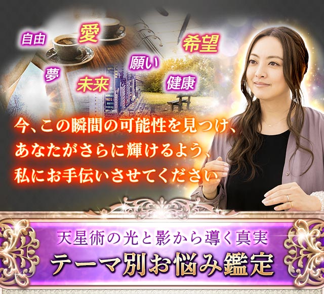 自由 愛 夢 願い 未来 希望 健康 今、この瞬間の可能性を見つけ、あなたがさらに輝けるよう、私にお手伝いさせてください 天星術の光と影から導く真実 テーマ別お悩み別鑑定