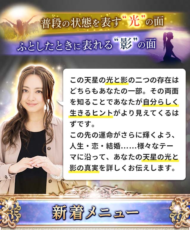 普段の状態を表す“光”の面 ふとしたときに表れる“影”の面 この天星の光と影の二つの存在はどちらもあなたの一部。その両面を知ることであなたが自分らしく生きるヒントがより見えてくるはず。この先の運命がさらに輝くよう、人生・恋・結婚……様々なテーマに沿って、あなたの天星の光と影の真実を詳しくお伝えします。 新着メニュー