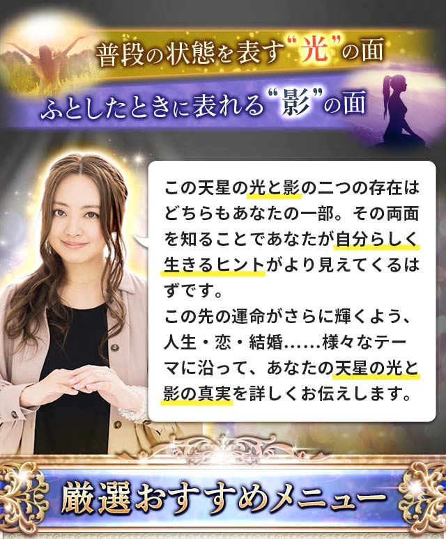 普段の状態を表す“光”の面 ふとしたときに表れる“影”の面 この天星の光と影の二つの存在はどちらもあなたの一部。その両面を知ることで本当にあなたが自分らしく生きるヒントがより見えてくるはずです。この先の運命がさらに輝くよう、人生・恋・結婚……様々なテーマに沿って、あなたの天星の光と影の真実を詳しくお伝えします。 厳選おすすめメニュー
