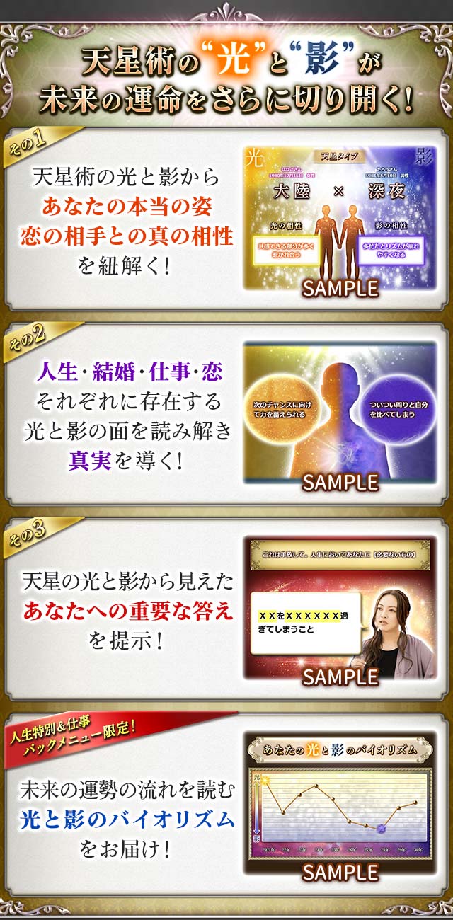 天星術の“光”と“影”が未来の運命をさらに切り開く! その1 天星術の光と影からあなたの本当の姿恋の相手との真の相性を紐解く! その2 人生・結婚・仕事・恋それぞれに存在する光と影の面を読み解き真実を導く! その3 天星の光と影から見えたあなたへの重要な答えを提示! 人生特別&仕事パックメニュー限定!未來の運勢の流れを読む光と影のバイオリズムをお届け!