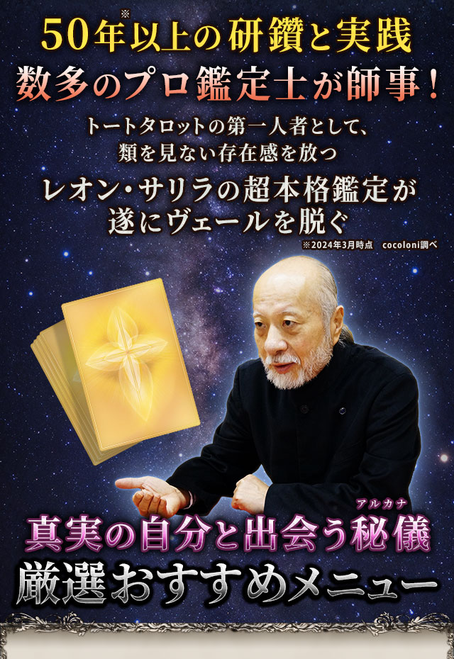 50年※以上の研鑽と実践　数多のプロ鑑定士が師事！　日本におけるタロットの第一人者として、類を見ない存在感を放つレオン・サリラの超本格鑑定が遂にヴェールを脱ぐ　※2024年3月時点　cocoloni調べ　真実の自分と出会う秘儀(アルカナ)　厳選おすすめメニュー