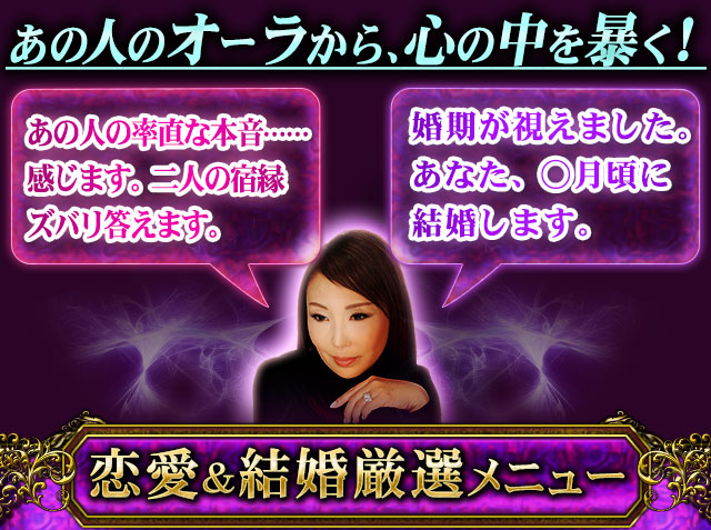 あの人のオーラから、心の中を暴く! あの人の率直な本音……感じます。二人の宿縁ズバリ答えます。 婚期が視えました。あなた、○月頃に結婚します。 恋愛&結婚厳選メニュー