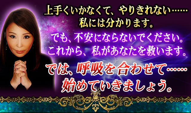 上手くいかなくて、やりきれない……私には分ります。　でも不安にならないでください。　これから、私があなたを救います。　では、呼吸を合わせて……始めていきましょう。