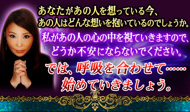 あなたがあの人を想っている今、あの人はあなたにどんな想いを抱いているのでしょうか。　私があの人の心の中を視ていきますので、どうか不安にならないでください。　では、呼吸を合わせて……始めていきましょう。