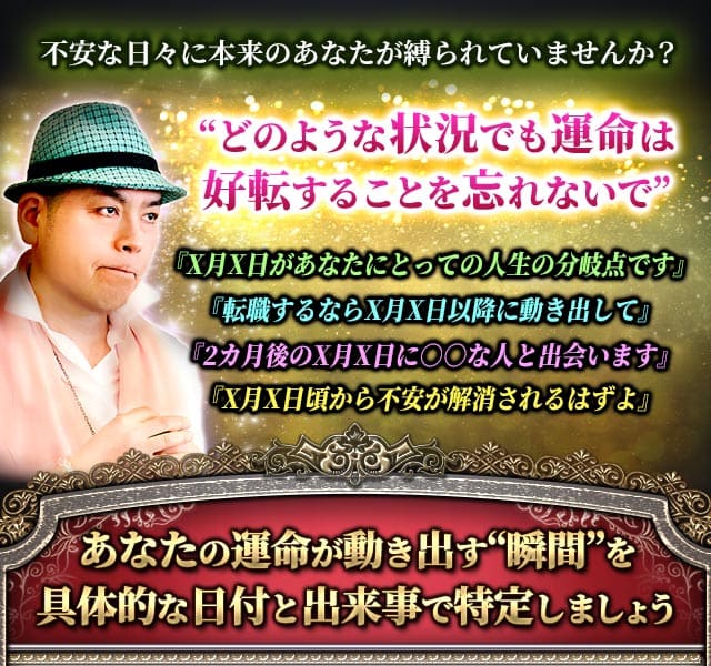 不安な日々に本来のあなたが縛られていませんか？　“どのような状況でも運命は好転することを忘れないで”　『X月X日があなたにとっての人生の分岐点です』『転職するならX月X日以降に動き出して』『2カ月後のX月X日に○○な人と出会います』『X月X日頃から不安が解消されるはずよ』　あなたの運命が動き出す“瞬間”を具体的な日付と出来事で特定しましょう