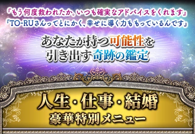 『もう何度救われたか。いつも確実なアドバイスをくれます』『TO-RUさんってとにかく、幸せに導く力ももっているんです』あなたが持つ可能性を引き出す奇跡の鑑定　人生・仕事・結婚　豪華特別メニュー