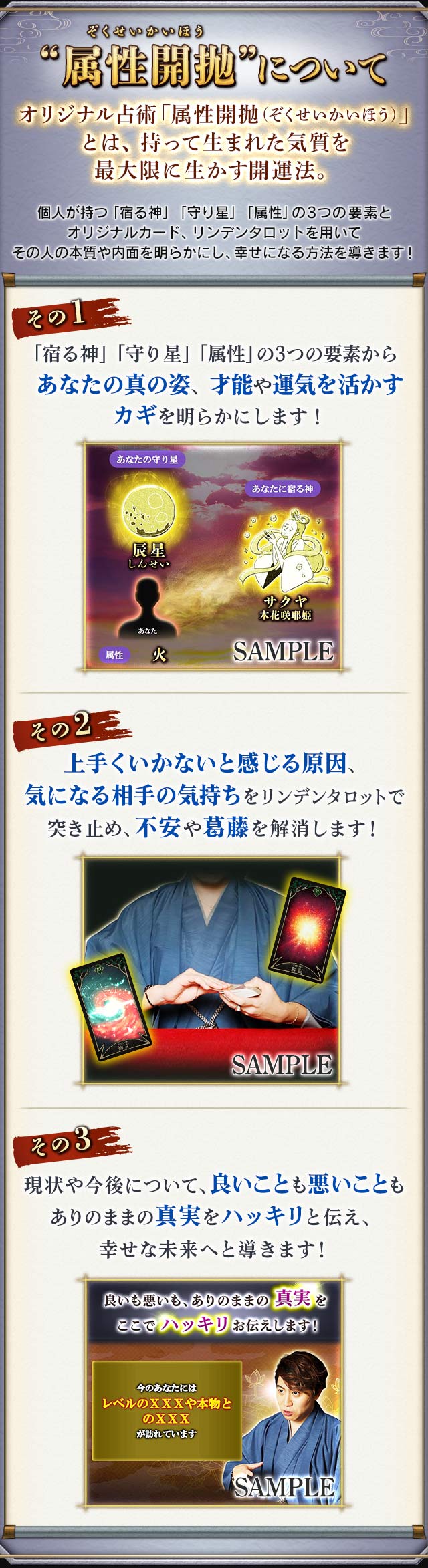 “属性開抛”について　オリジナル占術「属性開抛（ぞくせいかいほう）」とは、持って生まれた気質を最大限に生かす開運法。個人が持つ「宿る神」「守り星」「属性」の3つの要素とオリジナルカード、リンデンタロットを用いてその人の本質や内面を明らかにし、幸せになる方法を導きます！　その1　「宿る神」「守り星」「属性」の3つの要素からあなたの真の姿、才能や運気を活かすカギを明らかにします！　その2　上手くいかないと感じる原因、気になる相手の気持ちをリンデンタロットで突き止め、不安や葛藤を解消します！　その3　現状や今後について、良いことも悪いこともありのままの真実をハッキリと伝え、幸せな未来へと導きます！