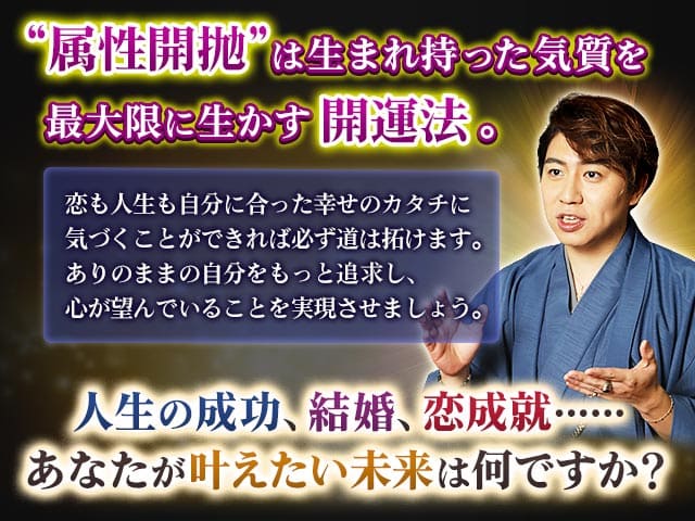 “属性開抛”は生まれ持った気質を最大限に生かす開運法。恋も人生も自分に合った幸せのカタチに気づくことができれば必ず道は拓けます。ありのままの自分をもっと追求し、心が望んでいることを実現させましょう。人生の成功、結婚、恋成就……あなたが叶えたい未来は何ですか？