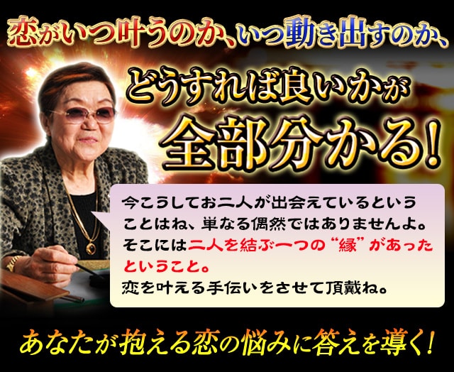 恋がいつ叶うのか、いつ動き出すのか、どうすれば良いかが全部分かる! 今こうしてお二人が出会えていることはね、単なる偶然ではありませんよ。そこには二人を結ぶ一つの“縁“があったということ。運命は決まっているものだけど、その先をどうしていくかが重要なのよ。恋を叶える手伝いをさせて頂戴ね。