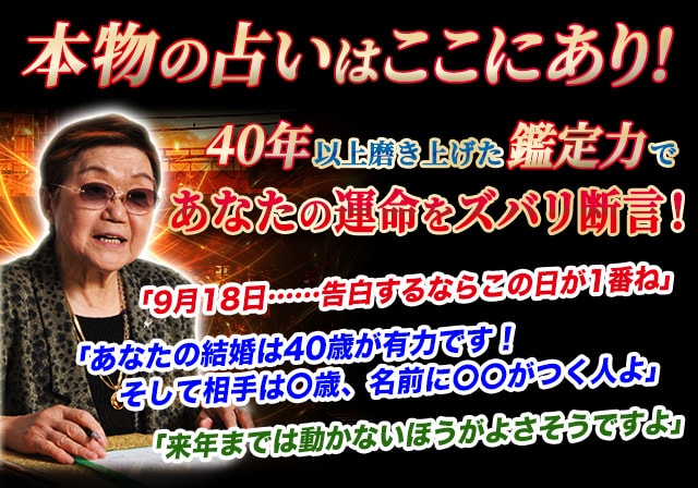 本物の占いはここにあり！40年以上磨きあげた鑑定力であなたの運命をズバリ！　「9月18日……告白するならこの日が1番ね」「あなたの結婚は40歳が有力です！そして相手は〇歳、名前に〇〇がつく人よ」「来年までは動かないほうがよさそうですよ」