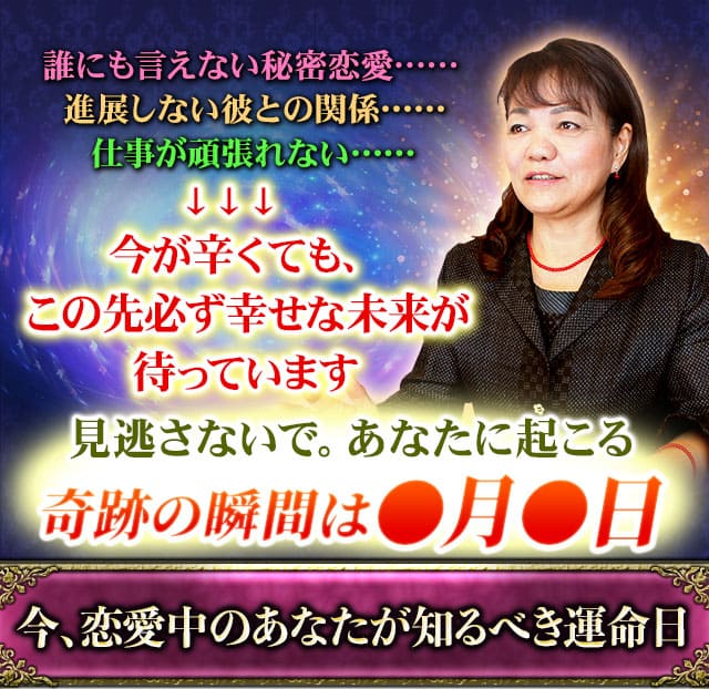 誰にも言えない秘密恋愛……進展しない彼との関係……仕事が頑張れない……　今が辛くても、この先必ず幸せな未来が待っています　見逃さないで。あなたに起こる奇跡の瞬間は●月●日　今、恋愛中のあなたが知るべき運命日