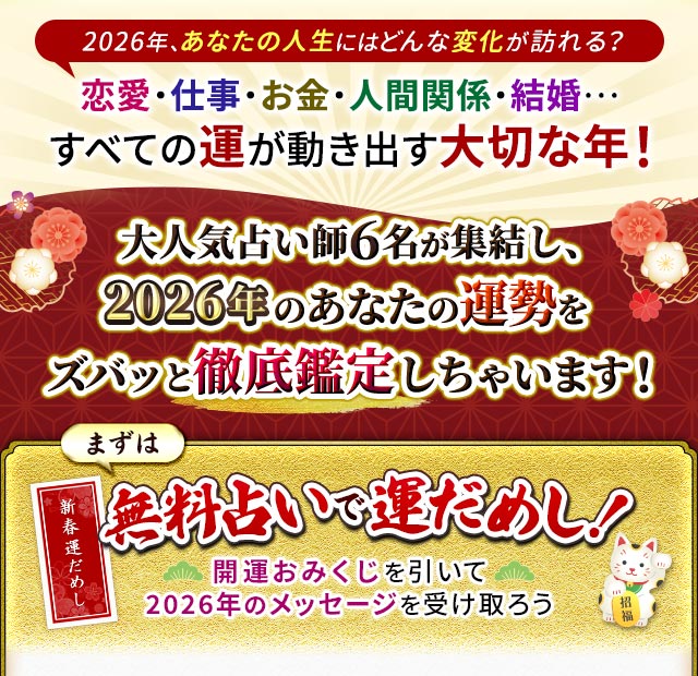 2026年、あなたの人生にはどんな変化が訪れる？恋愛・仕事・お金・人間関係・結婚…すべての運が動き出す大切な年！大人気占い師6名が集結し、2026年のあなたの運勢をズバッと徹底鑑定しちゃいます！まずは無料占いで運だめし！開運おみくじを引いて2026年のメッセージを受け取ろう