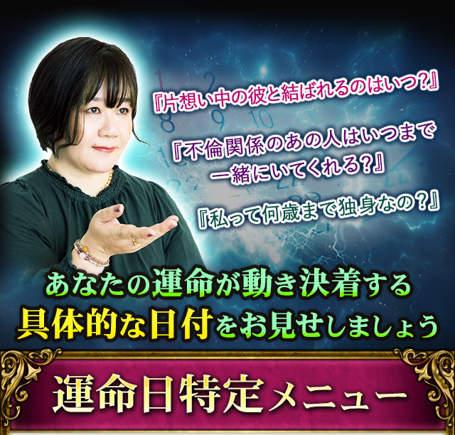 『片想い中の彼と結ばれるのはいつ？』『不倫関係のあの人はいつまで一緒にいてくれる？』『私って何歳まで独身なの？』あなたの運命が動き決着する具体的な日付をお見せしましょう　運命日特定メニュー