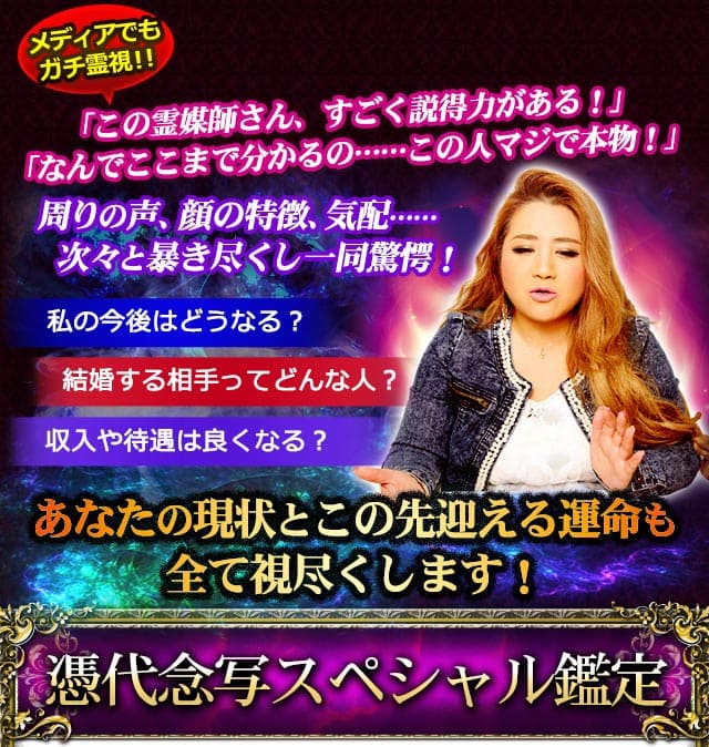 メディアでもガチ霊視！！　「この霊媒師さん、すごく説得力がある！」「なんでここまで分かるの……この人マジで本物！」　周りの声、顔の特徴、気配……次々と暴き尽くし一同驚愕！　私の今後はどうなる？結婚する相手ってどんな人？収入や待遇は良くなる？　あなたの現状とこの先迎える運命も全て視尽くします！　憑代念写スペシャル鑑定