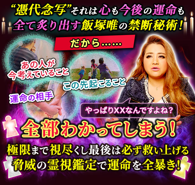 “憑代念写”それは心も今後の運命も全て炙り出す飯塚唯の禁断秘術！だから……あの人が今考えていること　運命の相手　この先起こること　やっぱりXXなんですよね？全部わかってしまう！極限まで視尽くし最後は必ず救い上げる脅威の霊視鑑定で運命を全暴き！