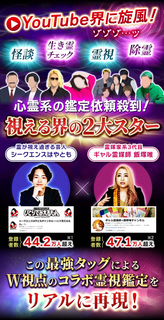 YouTube界に旋風! 怪談 生き霊チェック 霊視 除霊 ゾゾゾ…ッ心霊系の鑑定依頼殺到! 視える界の2大スター 霊が視え過ぎる芸人 シークエンスはやとも 登録者数:44.2万人超え(※1) 霊媒家系3代目 ギャル霊媒師 飯塚唯 登録者数:47.1万人超え(※2) この最強タッグによるW視点のコラボ霊視鑑定をリアルに再現!